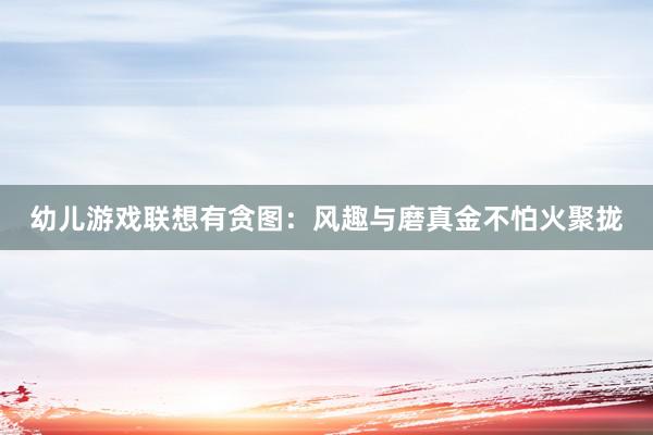 幼儿游戏联想有贪图：风趣与磨真金不怕火聚拢